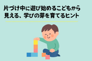 「片づけ中に遊び始める」こどもから見る、学びの芽を育てるヒント